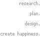 research. plan. design. create happiness.